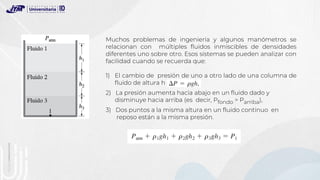 Muchos problemas de ingeniería y algunos manómetros se
relacionan con múltiples fluidos inmiscibles de densidades
diferentes uno sobre otro. Esos sistemas se pueden analizar con
facilidad cuando se recuerda que:
1) El cambio de presión de uno a otro lado de una columna de
fluido de altura h es
2) La presión aumenta hacia abajo en un fluido dado y
disminuye hacia arriba (es decir, Pfondo > Parriba),
3) Dos puntos a la misma altura en un fluido continuo en
reposo están a la misma presión.
 