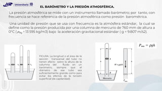 Una unidad de presión que se usa con frecuencia es la atmósfera estándar, la cual se
define como la presión producida por una columna de mercurio de 760 mm de altura a
0°C ( = 13 595 kg/m3) bajo la aceleración gravitacional estándar ( g = 9.807 m/s2).
FIGURA. La longitud o el área de la
sección transversal del tubo no
tienen efecto sobre la altura de la
columna del fluido en un
barómetro, siempre que el
diámetro de ese tubo sea
suficientemente grande como para
evitar los efectos de la tensión
superficial (de capilaridad).
EL BARÓMETRO Y LA PRESIÓN ATMOSFÉRICA.
La presión atmosférica se mide con un instrumento llamado barómetro; por tanto, con
frecuencia se hace referencia de la presión atmosférica como presión barométrica.
 