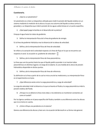 Laboratorio de mecánica de fluidos.
Cuestionario.
1. ¿Qué es un piezómetro?
Un piezómetro es o bien un dispositivo utilizado para medir la presión del líquido estático en un
sistema mediante la medición de la altura a la que una columna del líquido se eleva contra la
gravedad, o un dispositivo que mide la presión de las aguas subterráneas en un punto específico.
2. ¿Qué papel juega la bomba en el desarrollo de la práctica?
Empuja el agua hasta los tubos de gradiente.
3. Defina la interpretación física de la línea de gradiente de energía.
Es la línea de gradiente hidráulico mas la distancia de la cabeza de velocidad.
4. Defina y de la interpretación física de línea de velocidad.
Se refiere a la variación de la velocidad respecto a la línea de flujo en la que se encuentra con
respecto al canal. Su ecuación es: gradiente de velocidad =
5. Defina y de la interpretación física de línea piezométrica.
La línea que une los puntos hasta los que el líquido podría ascender si se insertan tubos
piezométricos en distintos lugares a lo largo de la tubería. Es una medida de la altura de presión
hidrostática disponible en dichos puntos.
6. Defina y de la interpretación física de línea de referencia.
Su definición es la línea a partir de la cual se inicia una de las mediciones y su interpretación física
en el experimento es el piso.
7. ¿Qué diferencia existe entre la carga piezométrica y carga de velocidad?
La carga de velocidad mide la distancia a la que se levanta el fluido y la carga piezométrica mide la
presión estática del fluido.
8. ¿Porque no se obtiene la línea recta ideal, si los diámetros se mantienen constantes así
como el caudal?
Por los ligeros cambios en el peso especifico del fluido y también a una diferencia entre las alturas
que no se tomo en cuenta.
9. ¿Cómo influye una pendiente en el sistema?
Genera una diferencia de alturas y hace ver a la ecuación de Bernoulli en su forma más general.
 