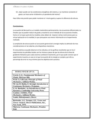 Laboratorio de mecánica de fluidos.
10. ¿Qué sucede con las condiciones energéticas del sistema, si se mantiene constante el
gasto y se hace variar el diámetro y la pendiente del mismo?
Hace falta más presión para poder mantener el mismo gasto y superar la diferencia de alturas.
Conclusiones.
La ecuación de Bernoulli es un modelo matemático perteneciente a las ecuaciones diferenciales no
lineales que se pueden reducir de grado y resolverse con el método de las ecuaciones lineales.
Como en la mayor parte de los modelos estos deben de imponer ciertas restricciones para su
virtual aplicación en la realidad, lo que presupone una menor información en el experimento
realizado.
La ampliación de esta ecuación es la ecuación general de la energía implica la admisión de mas
consideraciones en las tuberías y los dispositivos mecánicos.
En esta práctica se puede observar en los cálculos y en las graficas resultantes que en los 2
experimentos las pérdidas totales son las mismas a pesar de que las alturas de la línea de
gradiente hidráulico para cada columna cambiaron levemente, por lo que pude concluir que el
experimento muestra un caso en el que la ecuación de la energía se cumple y por ello su
porcentaje de error es muy mínimo para los objetivos de la practica.
B I B L I O G R A F I A
Currie, L.G., Fundamental Mechanics of
Fluids, McGraw Hill.
W.H. Li, S.H.Lam, Principle of Fluid
Mechanics, Addison Wesley.
M. Lai, D. Rubin, E. Krempl, Introduction to
Continuum Mechanics. Pergamos
G. K. Batchelor, An Introduction to Fluid
Dynamics, Combridge University Press.
Landau y Lifshitz, Fluid
Mechanics, Addison-Wesley.
Lamb, Hidrodynamics, Dover.
Borisenko, A.I., Tarapov, I.E., Vector and
Tensor Analysis, Dover Publications, Inc.,
New York, 1979.
Malvern, Continuum Mechanics, Prentice
Hall.
 