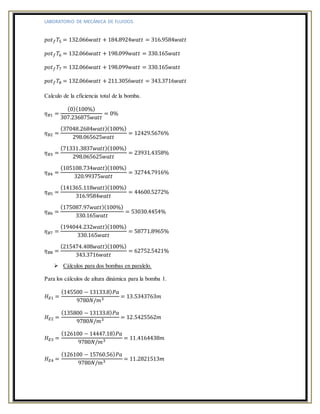 LABORATORIO DE MECÁNICA DE FLUIDOS.
𝑝𝑜𝑡 𝑓 𝑇5 = 132.066𝑤𝑎𝑡𝑡 + 184.8924𝑤𝑎𝑡𝑡 = 316.9584𝑤𝑎𝑡𝑡
𝑝𝑜𝑡 𝑓 𝑇6 = 132.066𝑤𝑎𝑡𝑡 + 198.099𝑤𝑎𝑡𝑡 = 330.165𝑤𝑎𝑡𝑡
𝑝𝑜𝑡 𝑓 𝑇7 = 132.066𝑤𝑎𝑡𝑡 + 198.099𝑤𝑎𝑡𝑡 = 330.165𝑤𝑎𝑡𝑡
𝑝𝑜𝑡 𝑓 𝑇8 = 132.066𝑤𝑎𝑡𝑡 + 211.3056𝑤𝑎𝑡𝑡 = 343.3716𝑤𝑎𝑡𝑡
Calculo de la eficiencia total de la bomba.
𝜂 𝐵1 =
(0)(100%)
307.236875𝑤𝑎𝑡𝑡
= 0%
𝜂 𝐵2 =
(37048.2684𝑤𝑎𝑡𝑡)(100%)
298.065625𝑤𝑎𝑡𝑡
= 12429.5676%
𝜂 𝐵3 =
(71331.3837𝑤𝑎𝑡𝑡)(100%)
298.065625𝑤𝑎𝑡𝑡
= 23931.4358%
𝜂 𝐵4 =
(105108.734𝑤𝑎𝑡𝑡)(100%)
320.99375𝑤𝑎𝑡𝑡
= 32744.7916%
𝜂 𝐵5 =
(141365.118𝑤𝑎𝑡𝑡)(100%)
316.9584𝑤𝑎𝑡𝑡
= 44600.5272%
𝜂 𝐵6 =
(175087.97𝑤𝑎𝑡𝑡)(100%)
330.165𝑤𝑎𝑡𝑡
= 53030.4454%
𝜂 𝐵7 =
(194044.232𝑤𝑎𝑡𝑡)(100%)
330.165𝑤𝑎𝑡𝑡
= 58771.8965%
𝜂 𝐵8 =
(215474.408𝑤𝑎𝑡𝑡)(100%)
343.3716𝑤𝑎𝑡𝑡
= 62752.5421%
 Cálculos para dos bombas en paralelo.
Para los cálculos de altura dinámica para la bomba 1.
𝐻 𝐸1 =
(145500 − 13133.8) 𝑃𝑎
9780𝑁/𝑚3 = 13.5343763𝑚
𝐻 𝐸2 =
(135800 − 13133.8) 𝑃𝑎
9780𝑁/𝑚3 = 12.5425562𝑚
𝐻 𝐸3 =
(126100 − 14447.18) 𝑃𝑎
9780𝑁/𝑚3 = 11.4164438𝑚
𝐻 𝐸4 =
(126100 − 15760.56) 𝑃𝑎
9780𝑁/𝑚3 = 11.2821513𝑚
 