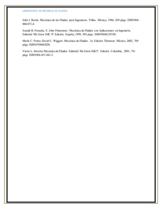 LABORATORIO DE MECÁNICA DE FLUIDOS.
John J. Bertin. Mecánica de los Fluidos para Ingenieros. Trillas. México, 1986, 650 págs. ISBN968-
880-071-6
Joseph B. Franzini, E. John Finnemore. Mecánica de Fluidos con Aplicaciones en Ingeniería.
Editorial Mc Graw Hill. 9ª. Edición. España,1999, 503 págs. ISBN844812474X
Merle C. Potter,David C. Wiggert. Mecánica de Fluidos. 3a. Edición Thomson. México, 2002, 769
págs. ISBN9706862056
Victor L. Streeter Mecánica de Fluidos Editorial Mc Graw Hill.3ª. Edición. Colombia, 2001, 741
págs. ISBN968-451-841-2
 