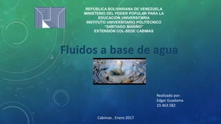 REPÚBLICA BOLIVARIANA DE VENEZUELA
MINISTERIO DEL PODER POPULAR PARA LA
EDUCACIÓN UNIVERSITARIA
INSTITUTO UNIVERSITARIO POLITÉCNICO
“SANTIAGO MARIÑO”
EXTENSIÓN COL-SEDE CABIMAS
Fluidos a base de agua
Cabimas , Enero 2017
Realizado por:
Edgar Guadama
23.463.582
 