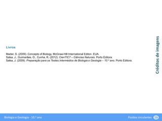 Biologia e Geologia - 10.o ano Fluidos circulantes 39
Livros
Mader, S. (2009). Concepts of Biology. McGraw-Hill International Editon. EUA.
Salsa, J., Guimarães, O., Cunha, R. (2012). CienTIC7 – Ciências Naturais. Porto Editora.
Salsa, J. (2009). Preparação para os Testes Intermédios de Biologia e Geologia – 10.o ano. Porto Editora.
Créditos
de
imagens
 