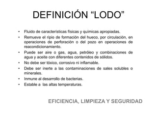 • Fluido de características físicas y químicas apropiadas.
• Remueve el ripio de formación del hueco, por circulación, en
operaciones de perforación o del pozo en operaciones de
reacondicionamiento.
• Puede ser aire o gas, agua, petróleo y combinaciones de
agua y aceite con diferentes contenidos de sólidos.
• No debe ser tóxico, corrosivo ni inflamable.
• Debe ser inerte a las contaminaciones de sales solubles o
minerales.
• Inmune al desarrollo de bacterias.
• Estable a las altas temperaturas.
EFICIENCIA, LIMPIEZA Y SEGURIDAD
DEFINICIÓN “LODO”
 
