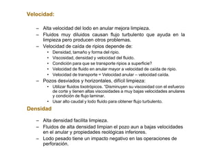 Velocidad:
– Alta velocidad del lodo en anular mejora limpieza.
– Fluidos muy diluidos causan flujo turbulento que ayuda en la
limpieza pero producen otros problemas.
– Velocidad de caída de ripios depende de:
• Densidad, tamaño y forma del ripio.
• Viscosidad, densidad y velocidad del fluido.
• Condición para que se transporte ripios a superficie?
• Velocidad de fluido en anular mayor a velocidad de caída de ripio.
• Velocidad de transporte = Velocidad anular – velocidad caída.
– Pozos desviados y horizontales, difícil limpieza:
• Utilizar fluidos tixotrópicos. “Disminuyen su viscosidad con el esfuerzo
de corte y tienen altas viscosidades a muy bajas velocidades anulares
y condición de flujo laminar.
• Usar alto caudal y lodo fluido para obtener flujo turbulento.
Densidad
– Alta densidad facilita limpieza.
– Fluidos de alta densidad limpian el pozo aun a bajas velocidades
en el anular y propiedades reológicas inferiores.
– Lodo pesado tiene un impacto negativo en las operaciones de
perforación.
 