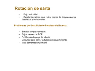 Rotación de sarta
• Flujo helicoidal.
• Excelente método para retirar camas de ripios en pozos
desviados y horizontales.
Problemas por insuficiente limpieza del hueco:
– Elevado torque y arrastre.
– Bajos valores de ROP
– Problemas de pega de tubería
– Dificultad para correr la tubería de revestimiento
– Mala cementación primaria
 
