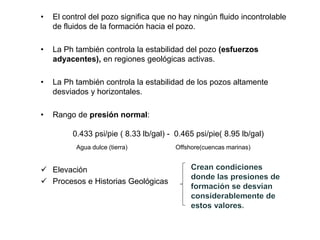 • El control del pozo significa que no hay ningún fluido incontrolable
de fluidos de la formación hacia el pozo.
• La Ph también controla la estabilidad del pozo (esfuerzos
adyacentes), en regiones geológicas activas.
• La Ph también controla la estabilidad de los pozos altamente
desviados y horizontales.
• Rango de presión normal:
0.433 psi/pie ( 8.33 lb/gal) - 0.465 psi/pie( 8.95 lb/gal)
Agua dulce (tierra) Offshore(cuencas marinas)
 Elevación
 Procesos e Historias Geológicas
 