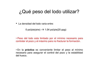 • La densidad del lodo varia entre:
0 psi/pie(aire) - 1.04 psi/pie(20 ppg)
• Peso del lodo esta limitado por el mínimo necesario para
controlar el pozo y el máximo para no fracturar la formación.
• En la práctica es conveniente limitar el peso al mínimo
necesario para asegurar el control del pozo y la estabilidad
del hueco.
¿Qué peso del lodo utilizar?
 