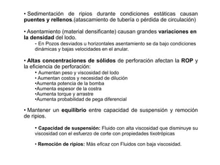• Sedimentación de ripios durante condiciones estáticas causan
puentes y rellenos.(atascamiento de tubería o pérdida de circulación)
• Asentamiento (material densificante) causan grandes variaciones en
la densidad del lodo.
- En Pozos desviados u horizontales asentamiento se da bajo condiciones
dinámicas y bajas velocidades en el anular.
• Altas concentraciones de sólidos de perforación afectan la ROP y
la eficiencia de perforación:
• Aumentan peso y viscosidad del lodo
• Aumentan costos y necesidad de dilución
•Aumenta potencia de la bomba
•Aumenta espesor de la costra
•Aumenta torque y arrastre
•Aumenta probabilidad de pega diferencial
• Mantener un equilibrio entre capacidad de suspensión y remoción
de ripios.
• Capacidad de suspensión: Fluido con alta viscosidad que disminuye su
viscosidad con el esfuerzo de corte con propiedades tixotrópicas
• Remoción de ripios: Más eficaz con Fluidos con baja viscosidad.
 