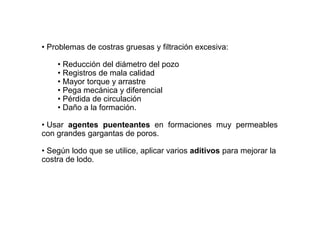 • Problemas de costras gruesas y filtración excesiva:
• Reducción del diámetro del pozo
• Registros de mala calidad
• Mayor torque y arrastre
• Pega mecánica y diferencial
• Pérdida de circulación
• Daño a la formación.
• Usar agentes puenteantes en formaciones muy permeables
con grandes gargantas de poros.
• Según lodo que se utilice, aplicar varios aditivos para mejorar la
costra de lodo.
 