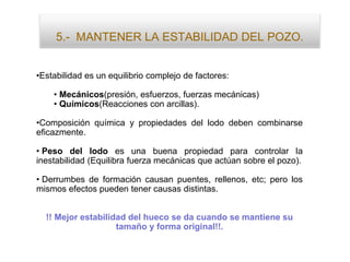 5.- MANTENER LA ESTABILIDAD DEL POZO.
•Estabilidad es un equilibrio complejo de factores:
• Mecánicos(presión, esfuerzos, fuerzas mecánicas)
• Químicos(Reacciones con arcillas).
•Composición química y propiedades del lodo deben combinarse
eficazmente.
• Peso del lodo es una buena propiedad para controlar la
inestabilidad (Equilibra fuerza mecánicas que actúan sobre el pozo).
• Derrumbes de formación causan puentes, rellenos, etc; pero los
mismos efectos pueden tener causas distintas.
!! Mejor estabilidad del hueco se da cuando se mantiene su
tamaño y forma original!!.
 