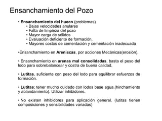 • Ensanchamiento del hueco (problemas)
• Bajas velocidades anulares
• Falta de limpieza del pozo
• Mayor carga de sólidos
• Evaluación deficiente de formación.
• Mayores costos de cementación y cementación inadecuada
•Ensanchamiento en Areniscas, por acciones Mecánicas(erosión).
• Ensanchamiento en arenas mal consolidadas, basta el peso del
lodo para sobrebalancear y costra de buena calidad.
• Lutitas, suficiente con peso del lodo para equilibrar esfuerzos de
formación.
• Lutitas; tener mucho cuidado con lodos base agua.(hinchamiento
y ablandamiento). Utilizar inhibidores.
• No existen inhibidores para aplicación general. (lutitas tienen
composiciones y sensibilidades variadas)
Ensanchamiento del Pozo
 