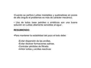 •Cuando se perfora Lutitas inestables y quebradizas en pozos
de alto ángulo el problemas es más de carácter mecánico.
• Uso de lodos base petróleo o sintéticos son una buena
solución en Lutitas altamente sensibles al agua´.
RESUMIENDO:
•Para mantener la estabilidad del pozo el lodo debe:
-Evitar dispersión de las arcillas.
-Evitar disolver formaciones salinas.
-Controlar pérdidas de filtrado.
-Inhibir lutitas y arcillas reactivas
 