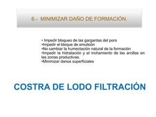 6.- MINIMIZAR DAÑO DE FORMACIÓN.
• Impedir bloqueo de las gargantas del poro
•Impedir el bloque de emulsión
•No cambiar la humectación natural de la formación
•Impedir la hidratación y el inchamiento de las arcillas en
las zonas productivas.
•Minimizar danos superficiales
COSTRA DE LODO FILTRACIÓN
 