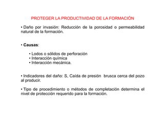PROTEGER LA PRODUCTIVIDAD DE LA FORMACIÓN
• Daño por invasión: Reducción de la porosidad o permeabilidad
natural de la formación.
• Causas:
• Lodos o sólidos de perforación
• Interacción química
• Interacción mecánica.
• Indicadores del daño: S, Caída de presión brusca cerca del pozo
al producir.
• Tipo de procedimiento o métodos de completación determina el
nivel de protección requerido para la formación.
 