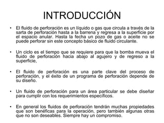 INTRODUCCIÓN
• El fluido de perforación es un líquido o gas que circula a través de la
sarta de perforación hasta a la barrena y regresa a la superficie por
el espacio anular. Hasta la fecha un pozo de gas o aceite no se
puede perforar sin este concepto básico de fluido circulante.
• Un ciclo es el tiempo que se requiere para que la bomba mueva el
fluido de perforación hacia abajo al agujero y de regreso a la
superficie,
• El fluido de perforación es una parte clave del proceso de
perforación, y el éxito de un programa de perforación depende de
su diseño.
• Un fluido de perforación para un área particular se debe diseñar
para cumplir con los requerimientos específicos.
• En general los fluidos de perforación tendrán muchas propiedades
que son benéficas para la operación, pero también algunas otras
que no son deseables. Siempre hay un compromiso.
 