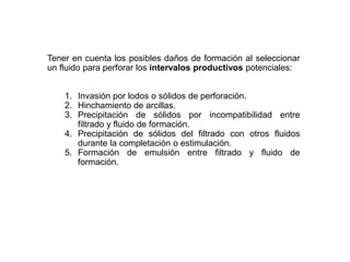 Tener en cuenta los posibles daños de formación al seleccionar
un fluido para perforar los intervalos productivos potenciales:
1. Invasión por lodos o sólidos de perforación.
2. Hinchamiento de arcillas.
3. Precipitación de sólidos por incompatibilidad entre
filtrado y fluido de formación.
4. Precipitación de sólidos del filtrado con otros fluidos
durante la completación o estimulación.
5. Formación de emulsión entre filtrado y fluido de
formación.
 