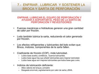 7.- ENFRIAR , LUBRICAR Y SOSTENER LA
BROCA Y SARTA DE PERFORACIÓN
ENFRIAR, LUBRICAR EL EQUIPO DE PERFORACIÓN Y
AYUDAR A SOPORTAR EL PESO DE LA SARTA DE
PERFORACIÓN Y REVESTIDORES
• Fuerzas mecánicas e hidráulicas generan una gran cantidad
de calor por fricción.
• Lodo también lubrica la sarta, reduciendo el calor generado
por fricción.
• Los efectos refrigerantes y lubricantes del lodo evitan que:
Broca, motores, componentes de la sarta fallen.
• Coeficiente de fricción (COF), mide lubricidad.
– Lodos base aceite y sintéticos, buenos lubricantes.
– Lodos base agua hay que añadir lubricantes para mejorar lubricidad.
– Lodos base agua son mejores lubricantes que lodos base gas o aire.
• Indicios de lubricación deficiente:
– Altos valores de torque y arrastre
– Desgaste anormal y agrietamiento por calor de sarta y BHA.
 