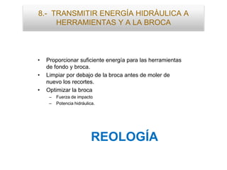 8.- TRANSMITIR ENERGÍA HIDRÀULICA A
HERRAMIENTAS Y A LA BROCA
• Proporcionar suficiente energía para las herramientas
de fondo y broca.
• Limpiar por debajo de la broca antes de moler de
nuevo los recortes.
• Optimizar la broca
– Fuerza de impacto
– Potencia hidráulica.
REOLOGÍA
 