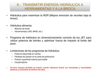 • Hidráulica para maximizar la ROP.(Mejora remoción de recortes bajo la
broca).
• Hidráulica alimenta:
– Motores de fondo
– Herramientas( LWD, MWD, etc.)
• Programa de hidráulica en dimensionamiento correcto de los JET para
utilizar potencia de bomba y optimizar fuerza de impacto al fondo del
pozo.
• Limitaciones de los programas de hidráulica:
– Potencia disponible en bomba
– Pérdidas de presión en la sarta de perforación
– Presión superficial máxima permisible
– Caudal óptimo.
• Se tiene mayores pérdidas de presión cuando utilizamos fluidos con densidades y viscosidades
plásticas y contenidos de sólidos más altos.
8.- TRANSMITIR ENERGÍA HIDRÀULICA A
HERRAMIENTAS Y A LA BROCA
 