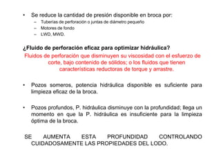 • Se reduce la cantidad de presión disponible en broca por:
– Tuberías de perforación o juntas de diámetro pequeño
– Motores de fondo
– LWD, MWD.
¿Fluido de perforación eficaz para optimizar hidráulica?
Fluidos de perforación que disminuyen su viscosidad con el esfuerzo de
corte, bajo contenido de sólidos; o los fluidos que tienen
características reductoras de torque y arrastre.
• Pozos someros, potencia hidráulica disponible es suficiente para
limpieza eficaz de la broca.
• Pozos profundos, P. hidráulica disminuye con la profundidad; llega un
momento en que la P. hidráulica es insuficiente para la limpieza
óptima de la broca.
SE AUMENTA ESTA PROFUNDIDAD CONTROLANDO
CUIDADOSAMENTE LAS PROPIEDADES DEL LODO.
 