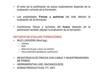 • El éxito de la perforación de pozos exploratorios depende de la
evaluación correcta de la formación.
• Las propiedades Físicas y químicas del lodo afectan la
evaluación de la formación.
• Condiciones físicas y químicas del hueco después de la
perforación también afectan la evaluación de la formación.
METODOS DE EVALUAR FORMACIONES:
• MUD LOGGERS (Mud log),
– Litología
– ROP
– Detección de gas y ripios con petróleo
– Otros parámetros geológicos y perforación
• REGISTROS ELÉCTRICOS CON CABLE Y MUESTREADORES
DE PARED.
• HERRAMIENTAS LWD, SACANÚCLEOS.
• ZONAS PRODUCTIVAS: FT, DST.
 