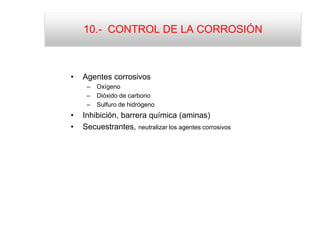 10.- CONTROL DE LA CORROSIÓN
• Agentes corrosivos
– Oxígeno
– Dióxido de carbono
– Sulfuro de hidrógeno
• Inhibición, barrera química (aminas)
• Secuestrantes, neutralizar los agentes corrosivos
 