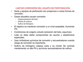 LIMITAR CORROSÍÓN DEL EQUIPO DE PERFORACIÓN
• Sarta y equipos de perforación son propensos a varias formas de
corrosión.
• Gases disueltos causan corrosión:
– Oxígeno(aireación del lodo)
– Dióxido de carbono
– Sulfuro de Hidrógeno.
• El objetivo es mantener corrosión a un nivel aceptable. Aumentar
PH.
• Condiciones de oxigeno ocluido (aireación del lodo, espumas).
• Lodo no debe dañar componentes de caucho y elastómeros
especiales.
• Usar inhibidores químicos de corrosión y secuestradores cuando
riesgo de corrosión es importante.
• Sulfuro de hidrógeno colapsa sarta y es mortal. Se controla
manteniendo un alto PH y químicos secuestradores de sulfuro.
 