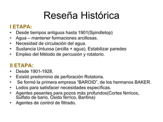 Reseña Histórica
I ETAPA:
• Desde tiempos antiguos hasta 1901(Spindletop)
• Agua – mantener formaciones arcillosas.
• Necesidad de circulación del agua.
• Sustancia Untuosa (arcilla + agua), Estabilizar paredes
• Empleo del Método de percusión y rotatorio.
II ETAPA:
• Desde 1901-1928.
• Existió predominio de perforación Rotatoria.
• Se formó la primera empresa “BAROID”, de los hermanos BAKER.
• Lodos para satisfacer necesidades específicas.
• Agentes pesantes para pozos más profundos(Cortes férricos,
Sulfato de bario, Óxido férrico, Baritina)
• Agentes de control de filtrado.
 
