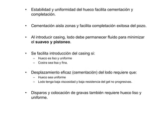 • Estabilidad y uniformidad del hueco facilita cementación y
completación.
• Cementación aisla zonas y facilita completación exitosa del pozo.
• Al introducir casing, lodo debe permanecer fluido para minimizar
el suaveo y pistoneo.
• Se facilita introducción del casing si:
– Hueco es liso y uniforme
– Costra sea lisa y fina.
• Desplazamiento eficaz (cementación) del lodo requiere que:
– Hueco sea uniforme
– Lodo tenga baja viscosidad y baja resistencia del gel no progresivas.
• Disparos y colocación de gravas también requiere hueco liso y
uniforme.
 