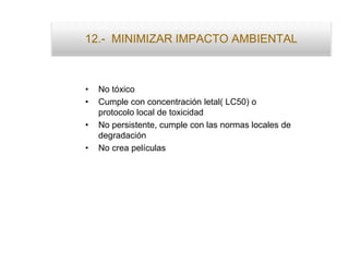 12.- MINIMIZAR IMPACTO AMBIENTAL
• No tóxico
• Cumple con concentración letal( LC50) o
protocolo local de toxicidad
• No persistente, cumple con las normas locales de
degradación
• No crea películas
 