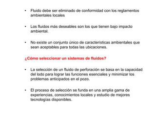 • Fluido debe ser eliminado de conformidad con los reglamentos
ambientales locales
• Los fluidos más deseables son los que tienen bajo impacto
ambiental.
• No existe un conjunto único de características ambientales que
sean aceptables para todas las ubicaciones.
¿Cómo seleccionar un sistemas de fluidos?
• La selección de un fluido de perforación se basa en la capacidad
del lodo para lograr las funciones esenciales y minimizar los
problemas anticipados en el pozo.
• El proceso de selección se funda en una amplia gama de
experiencias, conocimientos locales y estudio de mejores
tecnologías disponibles.
 