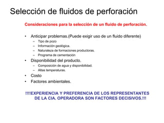Consideraciones para la selección de un fluido de perforación.
• Anticipar problemas.(Puede exigir uso de un fluido diferente)
– Tipo de pozo
– Información geológica.
– Naturaleza de formaciones productoras.
– Programa de cementación
• Disponibilidad del producto.
– Composición de agua y disponibilidad.
– Altas temperaturas.
• Costo
• Factores ambientales.
!!!!EXPERIENCIA Y PREFERENCIA DE LOS REPRESENTANTES
DE LA CIA. OPERADORA SON FACTORES DECISIVOS.!!!
Selección de fluidos de perforación
 