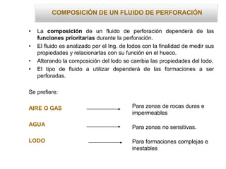 COMPOSICIÓN DE UN FLUIDO DE PERFORACIÓN
• La composición de un fluido de perforación dependerá de las
funciones prioritarias durante la perforación.
• El fluido es analizado por el Ing. de lodos con la finalidad de medir sus
propiedades y relacionarlas con su función en el hueco.
• Alterando la composición del lodo se cambia las propiedades del lodo.
• El tipo de fluido a utilizar dependerá de las formaciones a ser
perforadas.
Se prefiere:
AIRE O GAS
AGUA
LODO
Para zonas de rocas duras e
impermeables
Para zonas no sensitivas.
Para formaciones complejas e
inestables
 
