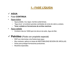 1.- FASE LÍQUIDA
 AGUA
• Fase CONTINUA
• Agua dulce
– Agua potable, ríos, lagos, fuentes subterráneas.
– “Agua dura”, al contener grandes cantidades de iones de calcio y potasio.
– Tener cuidado en formaciones de arcillas reactivas.
• Agua salada
– Contiene más de 10000 ppm de cloruro de sodio. Agua de Mar.
 Petróleo (Fluido con propósito especial)
– ROP son más lentas a los fluidos base agua
– Muy costosos, aplicar en áreas de INESTABILIDAD SEVERA DE ARCILLAS.
– Áreas para proteger formaciones productivas.
– Muestras especiales.
 