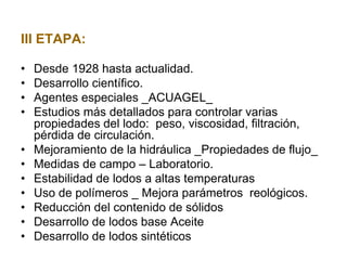 III ETAPA:
• Desde 1928 hasta actualidad.
• Desarrollo científico.
• Agentes especiales _ACUAGEL_
• Estudios más detallados para controlar varias
propiedades del lodo: peso, viscosidad, filtración,
pérdida de circulación.
• Mejoramiento de la hidráulica _Propiedades de flujo_
• Medidas de campo – Laboratorio.
• Estabilidad de lodos a altas temperaturas
• Uso de polímeros _ Mejora parámetros reológicos.
• Reducción del contenido de sólidos
• Desarrollo de lodos base Aceite
• Desarrollo de lodos sintéticos
 