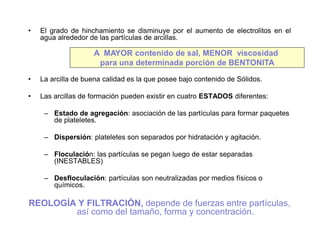 • El grado de hinchamiento se disminuye por el aumento de electrolitos en el
agua alrededor de las partículas de arcillas.
• La arcilla de buena calidad es la que posee bajo contenido de Sólidos.
• Las arcillas de formación pueden existir en cuatro ESTADOS diferentes:
– Estado de agregación: asociación de las partículas para formar paquetes
de plateletes.
– Dispersión: plateletes son separados por hidratación y agitación.
– Floculación: las partículas se pegan luego de estar separadas
(INESTABLES)
– Desfloculación: partículas son neutralizadas por medios físicos o
químicos.
REOLOGÍA Y FILTRACIÓN, depende de fuerzas entre partículas,
así como del tamaño, forma y concentración.
A MAYOR contenido de sal, MENOR viscosidad
para una determinada porción de BENTONITA
 