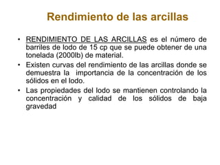 Rendimiento de las arcillas
• RENDIMIENTO DE LAS ARCILLAS es el número de
barriles de lodo de 15 cp que se puede obtener de una
tonelada (2000lb) de material.
• Existen curvas del rendimiento de las arcillas donde se
demuestra la importancia de la concentración de los
sólidos en el lodo.
• Las propiedades del lodo se mantienen controlando la
concentración y calidad de los sólidos de baja
gravedad
 