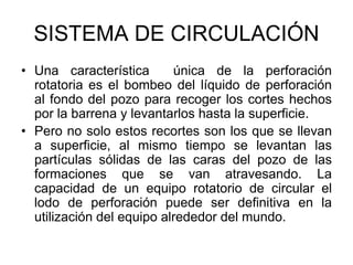 SISTEMA DE CIRCULACIÓN
• Una característica única de la perforación
rotatoria es el bombeo del líquido de perforación
al fondo del pozo para recoger los cortes hechos
por la barrena y levantarlos hasta la superficie.
• Pero no solo estos recortes son los que se llevan
a superficie, al mismo tiempo se levantan las
partículas sólidas de las caras del pozo de las
formaciones que se van atravesando. La
capacidad de un equipo rotatorio de circular el
lodo de perforación puede ser definitiva en la
utilización del equipo alrededor del mundo.
 