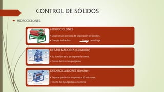 CONTROL DE SÓLIDOS
 HIDROCICLONES.
HIDROCICLONES
• Dispositivos cónicos de separación de solidos.
• Energía hidráulica Fuerza centrífuga.
DESARENADORES (Desander)
• Su función es la de separar la arena.
• Conos de 6 o más pulgadas.
DESARCILLADORES (Desilter)
• Separar partículas mayores a 60 micrones.
• Conos de 4 pulgadas o menores.
 