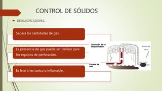 CONTROL DE SÓLIDOS
 DESGASIFICADORES.
Separa las cantidades de gas.
La presencia de gas puede ser dañino para
los equipos de perforación.
Es letal si es toxico o inflamable.
 