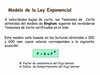 Modelo de la Ley Exponencial
A velocidades bajas de corte, las Tensiones de Corte
obtenidas del modelo de Bingham superan las verdaderas
Tensiones de Corte verificadas en el lodo
Este modelo esta basado en las lecturas obtenidas a 300
y 600 rpm cuyos valores corresponden a la siguiente
ecuación:
F = K x P
n
K: Factor de consistencia del flujo laminar
n: Indice de Comportamiento del flujo laminar
 
