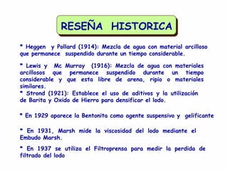 RESEÑA HISTORICA
* Heggen y Pollard (1914): Mezcla de agua con material arcilloso
que permanece suspendido durante un tiempo considerable.
* Lewis y Mc Murray (1916): Mezcla de agua con materiales
arcillosos que permanece suspendido durante un tiempo
considerable y que esta libre de arena, ripio o materiales
similares.
* Strond (1921): Establece el uso de aditivos y la utilización
de Barita y Oxido de Hierro para densificar el lodo.
* En 1929 aparece la Bentonita como agente suspensivo y gelificante
* En 1931, Marsh mide la viscosidad del lodo mediante el
Embudo Marsh.
* En 1937 se utiliza el Filtroprensa para medir la perdida de
filtrado del lodo
 