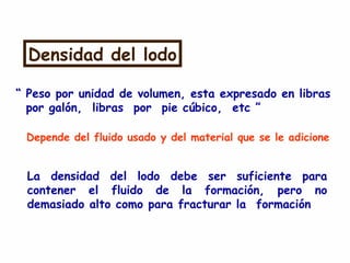 Densidad del lodo
“ Peso por unidad de volumen, esta expresado en libras
por galón, libras por pie cúbico, etc ”
Depende del fluido usado y del material que se le adicione
La densidad del lodo debe ser suficiente para
contener el fluido de la formación, pero no
demasiado alto como para fracturar la formación
 