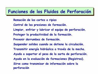 Remoción de los cortes o ripios
Control de las presiones de formación.
Limpiar, enfriar y lubricar el equipo de perforación.
Proteger la productividad de la formación.
Prevenir derrumbes de formación.
Suspender solidos cuando se detiene la circulación.
Transmitir energía hidráulica a través de la mecha.
Ayuda a soportar el peso de la sarta de perforación.
Ayuda en la evaluación de formaciones (Registros).
Sirve como transmisor de información sobre la
perforación
Funciones de los Fluidos de Perforación
 