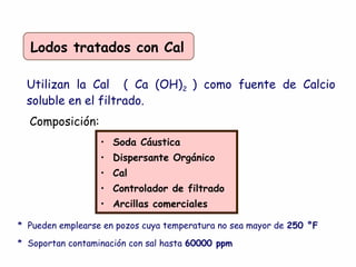 Lodos tratados con Cal
Utilizan la Cal ( Ca (OH)2 ) como fuente de Calcio
soluble en el filtrado.
Composición:
• Soda Cáustica
• Dispersante Orgánico
• Cal
• Controlador de filtrado
• Arcillas comerciales
* Pueden emplearse en pozos cuya temperatura no sea mayor de 250 °F
* Soportan contaminación con sal hasta 60000 ppm
 