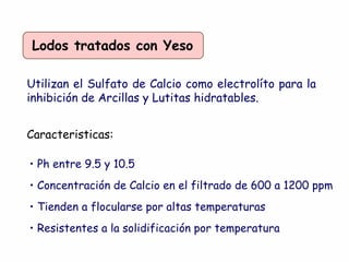Lodos tratados con Yeso
Utilizan el Sulfato de Calcio como electrolíto para la
inhibición de Arcillas y Lutitas hidratables.
Caracteristicas:
• Ph entre 9.5 y 10.5
• Concentración de Calcio en el filtrado de 600 a 1200 ppm
• Tienden a flocularse por altas temperaturas
• Resistentes a la solidificación por temperatura
 