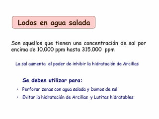 Lodos en agua salada
Son aquellos que tienen una concentración de sal por
encima de 10.000 ppm hasta 315.000 ppm
La sal aumenta el poder de inhibir la hidratación de Arcillas
Se deben utilizar para:
• Perforar zonas con agua salada y Domos de sal
• Evitar la hidratación de Arcillas y Lutitas hidratables
 