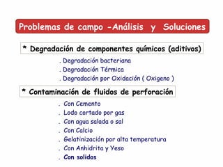 Problemas de campo -Análisis y Soluciones
* Degradación de componentes químicos (aditivos)
. Degradación bacteriana
. Degradación Térmica
. Degradación por Oxidación ( Oxigeno )
* Contaminación de fluidos de perforación
. Con Cemento
. Lodo cortado por gas
. Con agua salada o sal
. Con Calcio
. Gelatinización por alta temperatura
. Con Anhidrita y Yeso
. Con solidos
 